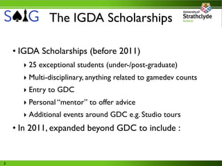 The IGDA Scholarships

    • IGDA Scholarships (before 2011)
      ‣ 25 exceptional students (under-/post-graduate)
      ‣ Multi-disciplinary, anything related to gamedev counts
      ‣ Entry to GDC
      ‣ Personal “mentor” to offer advice
      ‣ Additional events around GDC e.g. Studio tours
    • In 2011, expanded beyond GDC to include :


3
 