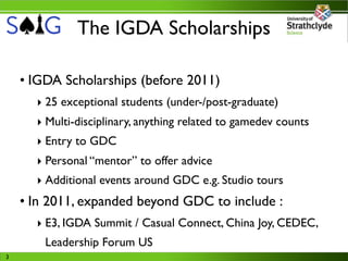 The IGDA Scholarships

    • IGDA Scholarships (before 2011)
      ‣ 25 exceptional students (under-/post-graduate)
      ‣ Multi-disciplinary, anything related to gamedev counts
      ‣ Entry to GDC
      ‣ Personal “mentor” to offer advice
      ‣ Additional events around GDC e.g. Studio tours
    • In 2011, expanded beyond GDC to include :
      ‣ E3, IGDA Summit / Casual Connect, China Joy, CEDEC,
        Leadership Forum US
3
 