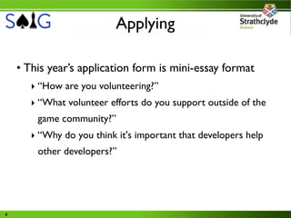 Applying

    • This year’s application form is mini-essay format
       ‣ “How are you volunteering?”
       ‣ “What volunteer efforts do you support outside of the
        game community?”
       ‣ “Why do you think it's important that developers help
        other developers?”




4
 