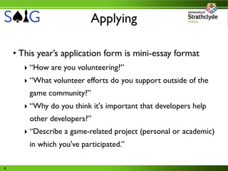 Applying

    • This year’s application form is mini-essay format
       ‣ “How are you volunteering?”
       ‣ “What volunteer efforts do you support outside of the
        game community?”
       ‣ “Why do you think it's important that developers help
        other developers?”
       ‣ “Describe a game-related project (personal or academic)
        in which you've participated.”

4
 