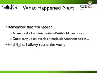 What Happened Next


    • Remember that you applied.
      ‣ Answer calls from international/withheld numbers...
      ‣ Don’t hang up on overly enthusiastic American voices...
    • Find ﬂights halfway round the world




5
 