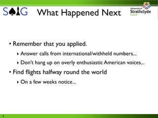 What Happened Next


    • Remember that you applied.
      ‣ Answer calls from international/withheld numbers...
      ‣ Don’t hang up on overly enthusiastic American voices...
    • Find ﬂights halfway round the world
      ‣ On a few weeks notice...




5
 