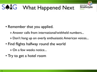 What Happened Next


    • Remember that you applied.
      ‣ Answer calls from international/withheld numbers...
      ‣ Don’t hang up on overly enthusiastic American voices...
    • Find ﬂights halfway round the world
      ‣ On a few weeks notice...
    • Try to get a hotel room


5
 