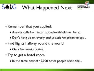 What Happened Next


    • Remember that you applied.
      ‣ Answer calls from international/withheld numbers...
      ‣ Don’t hang up on overly enthusiastic American voices...
    • Find ﬂights halfway round the world
      ‣ On a few weeks notice...
    • Try to get a hotel room
      ‣ In the same district 45,000 other people want one...

5
 