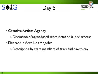 Day 5


     • Creative Artists Agency
       ‣ Discussion of agent-based representation in dev process
     • Electronic Arts Los Angeles
       ‣ Description by team members of tasks and day-to-day




12
 