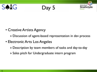 Day 5


     • Creative Artists Agency
       ‣ Discussion of agent-based representation in dev process
     • Electronic Arts Los Angeles
       ‣ Description by team members of tasks and day-to-day
       ‣ Sales pitch for Undergraduate intern program




12
 