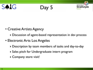 Day 5


     • Creative Artists Agency
       ‣ Discussion of agent-based representation in dev process
     • Electronic Arts Los Angeles
       ‣ Description by team members of tasks and day-to-day
       ‣ Sales pitch for Undergraduate intern program
       ‣ Company store visit!


12
 