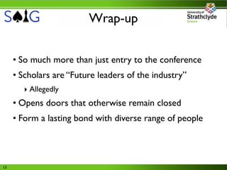 Wrap-up


     • So much more than just entry to the conference
     • Scholars are “Future leaders of the industry”
       ‣ Allegedly
     • Opens doors that otherwise remain closed
     • Form a lasting bond with diverse range of people




13
 