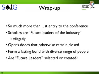 Wrap-up


     • So much more than just entry to the conference
     • Scholars are “Future leaders of the industry”
       ‣ Allegedly
     • Opens doors that otherwise remain closed
     • Form a lasting bond with diverse range of people
     • Are “Future Leaders” selected or created?


13
 