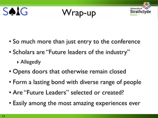 Wrap-up


     • So much more than just entry to the conference
     • Scholars are “Future leaders of the industry”
       ‣ Allegedly
     • Opens doors that otherwise remain closed
     • Form a lasting bond with diverse range of people
     • Are “Future Leaders” selected or created?
     • Easily among the most amazing experiences ever
13
 