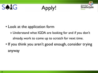 Apply!


     • Look at the application form
       ‣ Understand what IGDA are looking for and if you don’t
         already, work to come up to scratch for next time.
     • If you think you aren’t good enough, consider trying
      anyway




14
 
