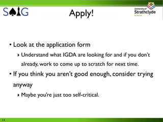 Apply!


     • Look at the application form
       ‣ Understand what IGDA are looking for and if you don’t
         already, work to come up to scratch for next time.
     • If you think you aren’t good enough, consider trying
      anyway
       ‣ Maybe you’re just too self-critical.



14
 