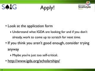 Apply!


     • Look at the application form
       ‣ Understand what IGDA are looking for and if you don’t
         already, work to come up to scratch for next time.
     • If you think you aren’t good enough, consider trying
      anyway
       ‣ Maybe you’re just too self-critical.
     • http://www.igda.org/scholarships/

14
 