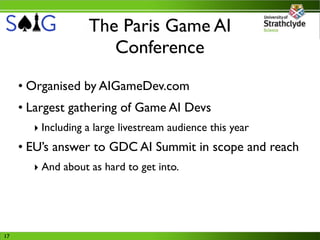 The Paris Game AI
                      Conference
     • Organised by AIGameDev.com
     • Largest gathering of Game AI Devs
       ‣ Including a large livestream audience this year
     • EU’s answer to GDC AI Summit in scope and reach
       ‣ And about as hard to get into.




17
 
