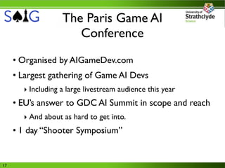 The Paris Game AI
                      Conference
     • Organised by AIGameDev.com
     • Largest gathering of Game AI Devs
       ‣ Including a large livestream audience this year
     • EU’s answer to GDC AI Summit in scope and reach
       ‣ And about as hard to get into.
     • 1 day “Shooter Symposium”


17
 