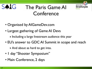 The Paris Game AI
                      Conference
     • Organised by AIGameDev.com
     • Largest gathering of Game AI Devs
       ‣ Including a large livestream audience this year
     • EU’s answer to GDC AI Summit in scope and reach
       ‣ And about as hard to get into.
     • 1 day “Shooter Symposium”
     • Main Conference, 2 days
17
 