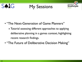 My Sessions


     • “The Next-Generation of Game Planners”
       ‣ Tutorial assessing different approaches to applying
         deliberative planning in a games context, highlighting
         recent research ﬁndings.
     • “The Future of Deliberative Decision Making”




18
 