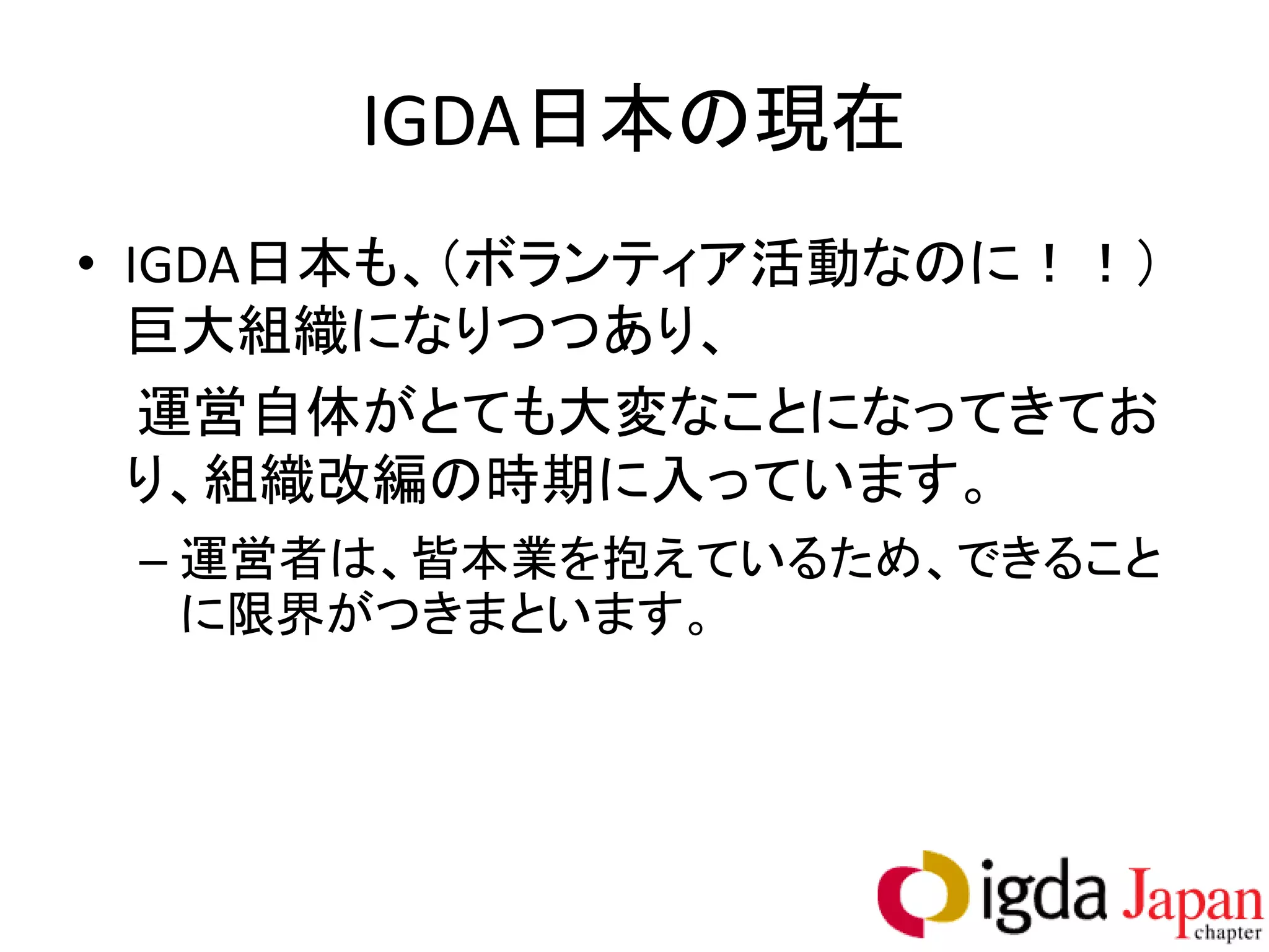 IGDA日本の現在
• IGDA日本も、（ボランティア活動なのに！！）
  巨大組織になりつつあり、
   運営自体がとても大変なことになってきてお
  り、組織改編の時期に入っています。
 – 運営者は、皆本業を抱えているため、できること
   に限界がつきまといます。
 