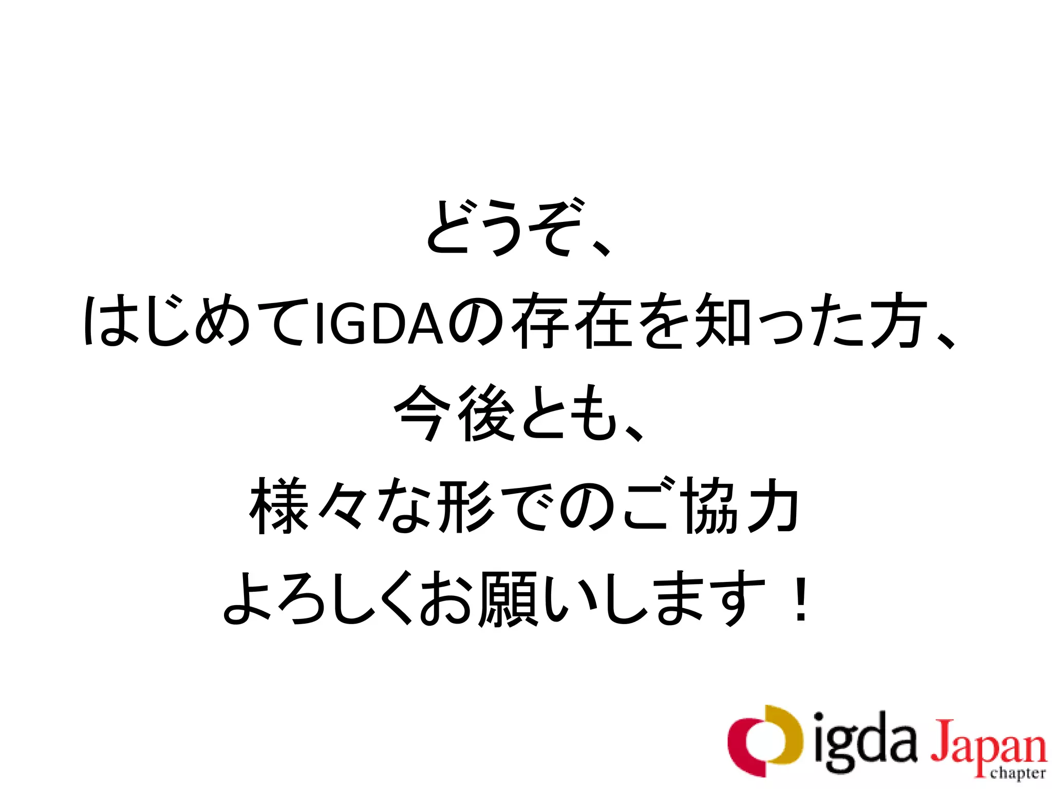 どうぞ、
はじめてIGDAの存在を知った方、
       今後とも、
   様々な形でのご協力
  よろしくお願いします！
 