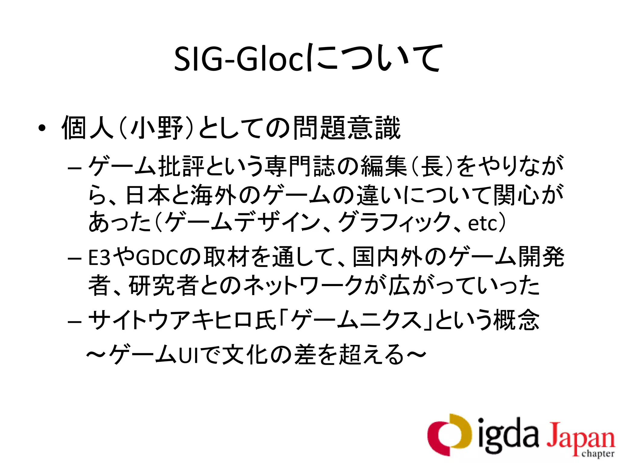 SIG-Glocについて
• 個人（小野）としての問題意識
 – ゲーム批評という専門誌の編集（長）をやりなが
   ら、日本と海外のゲームの違いについて関心が
   あった（ゲームデザイン、グラフィック、etc）
 – E3やGDCの取材を通して、国内外のゲーム開発
   者、研究者とのネットワークが広がっていった
 – サイトウアキヒロ氏「ゲームニクス」という概念
  ～ゲームUIで文化の差を超える～
 
