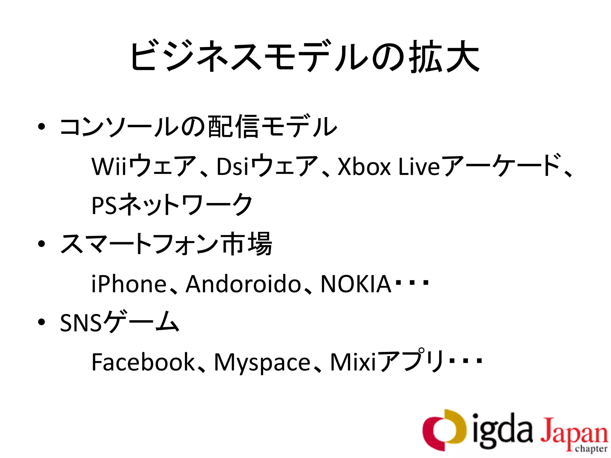 ビジネスモデルの拡大
• コンソールの配信モデル
    Wiiウェア、Dsiウェア、Xbox Liveアーケード、
    PSネットワーク
• スマートフォン市場
    iPhone、Andoroido、NOKIA・・・
• SNSゲーム
    Facebook、Myspace、Mixiアプリ・・・
 