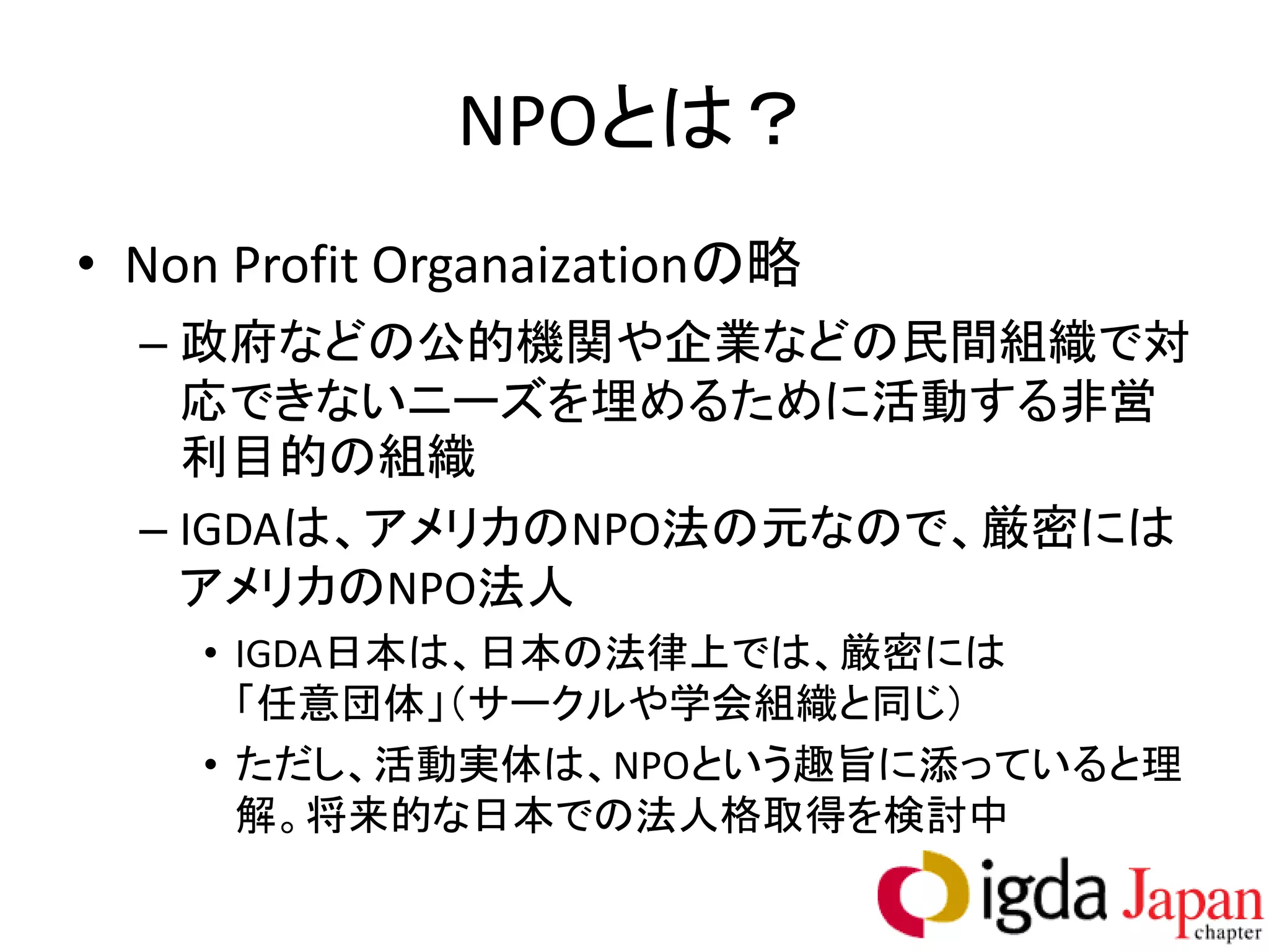 NPOとは？
• Non Profit Organaizationの略
  – 政府などの公的機関や企業などの民間組織で対
    応できないニーズを埋めるために活動する非営
    利目的の組織
  – IGDAは、アメリカのNPO法の元なので、厳密には
    アメリカのNPO法人
    • IGDA日本は、日本の法律上では、厳密には
      「任意団体」（サークルや学会組織と同じ）
    • ただし、活動実体は、NPOという趣旨に添っていると理
      解。将来的な日本での法人格取得を検討中
 
