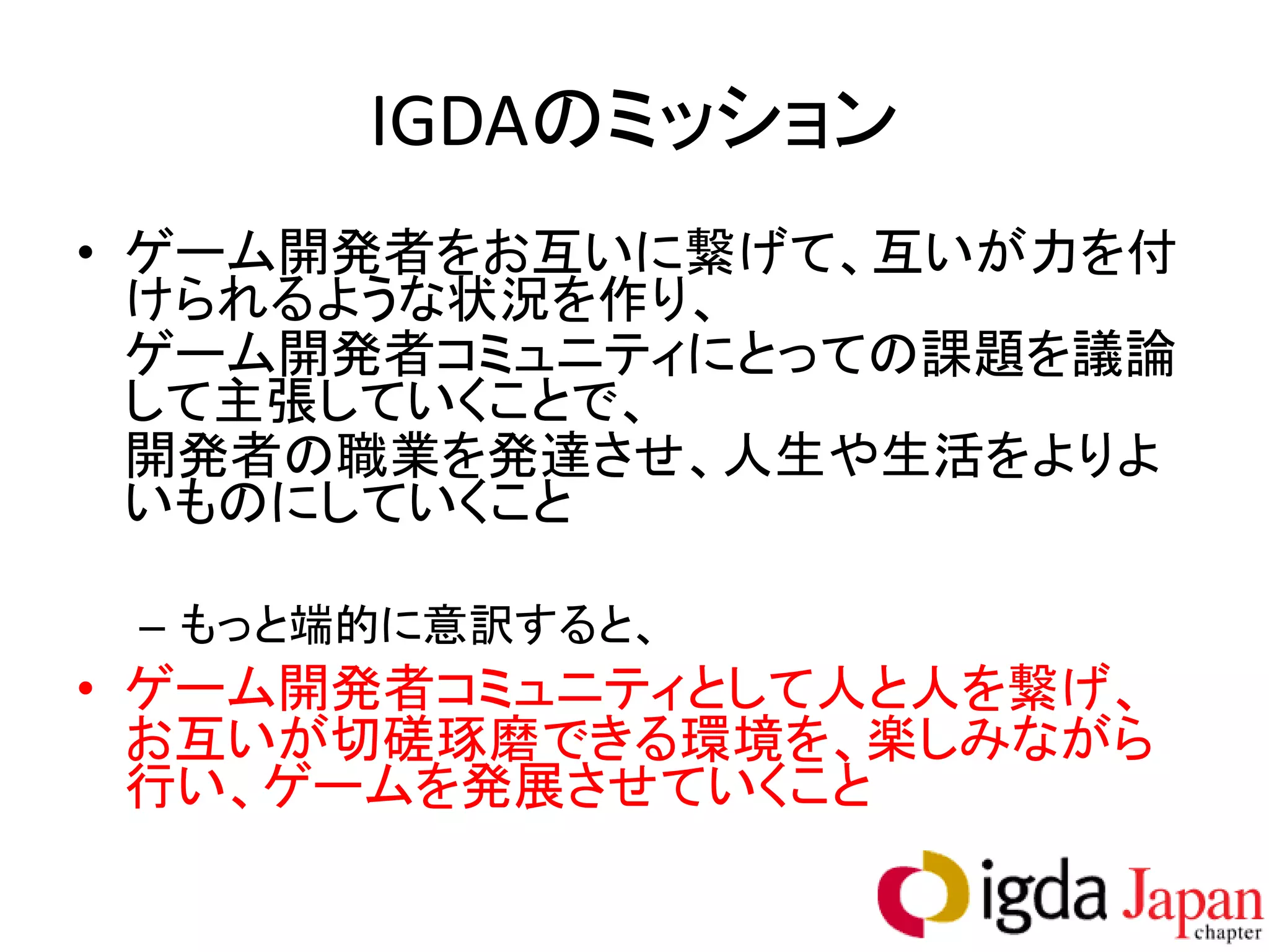 IGDAのミッション
• ゲーム開発者をお互いに繋げて、互いが力を付
  けられるような状況を作り、
  ゲーム開発者コミュニティにとっての課題を議論
  して主張していくことで、
  開発者の職業を発達させ、人生や生活をよりよ
  いものにしていくこと

 – もっと端的に意訳すると、
• ゲーム開発者コミュニティとして人と人を繋げ、
  お互いが切磋琢磨できる環境を、楽しみながら
  行い、ゲームを発展させていくこと
 