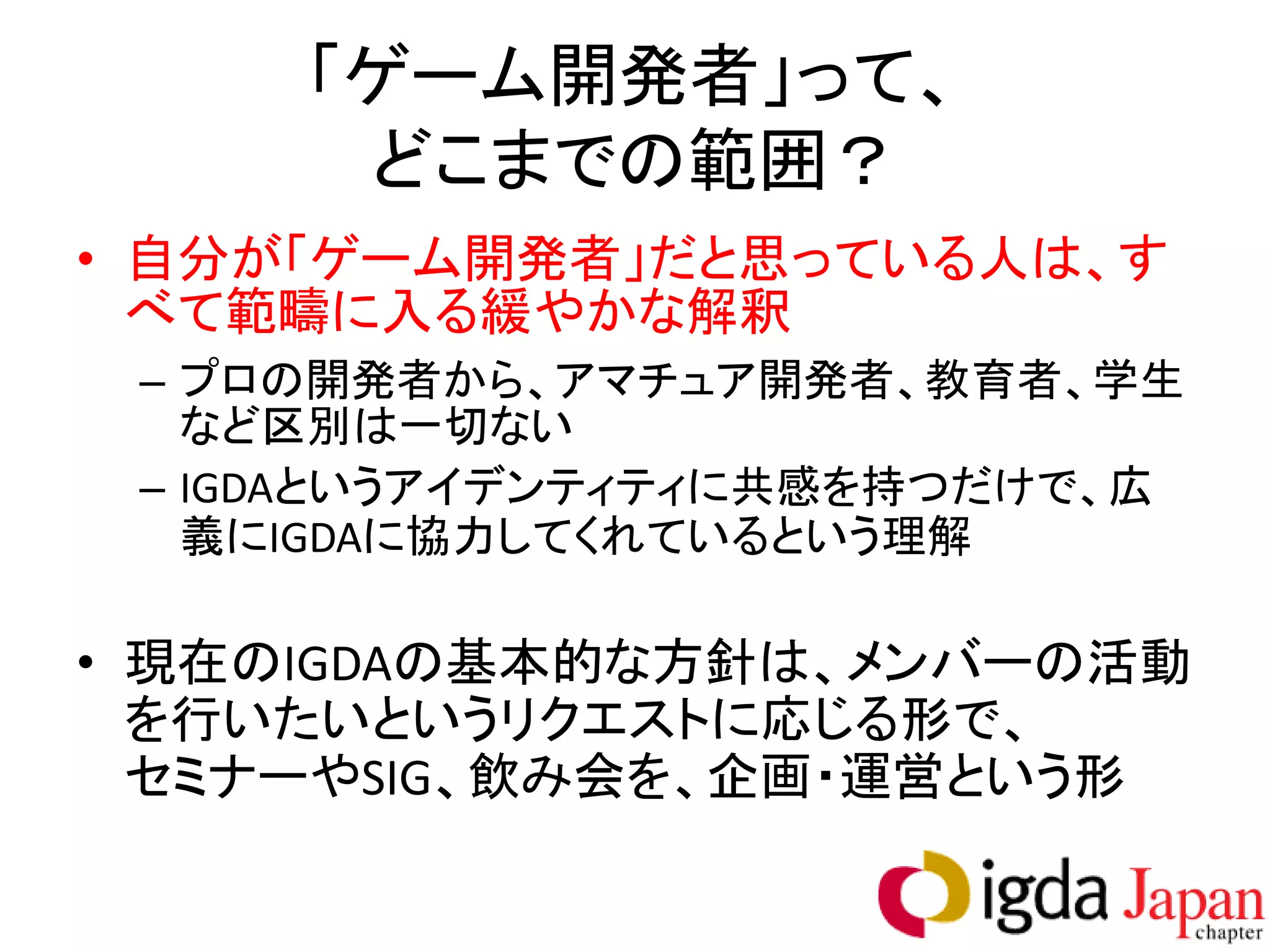 「ゲーム開発者」って、
      どこまでの範囲？
• 自分が「ゲーム開発者」だと思っている人は、す
  べて範疇に入る緩やかな解釈
 – プロの開発者から、アマチュア開発者、教育者、学生
   など区別は一切ない
 – IGDAというアイデンティティに共感を持つだけで、広
   義にIGDAに協力してくれているという理解

• 現在のIGDAの基本的な方針は、メンバーの活動
  を行いたいというリクエストに応じる形で、
  セミナーやSIG、飲み会を、企画・運営という形
 