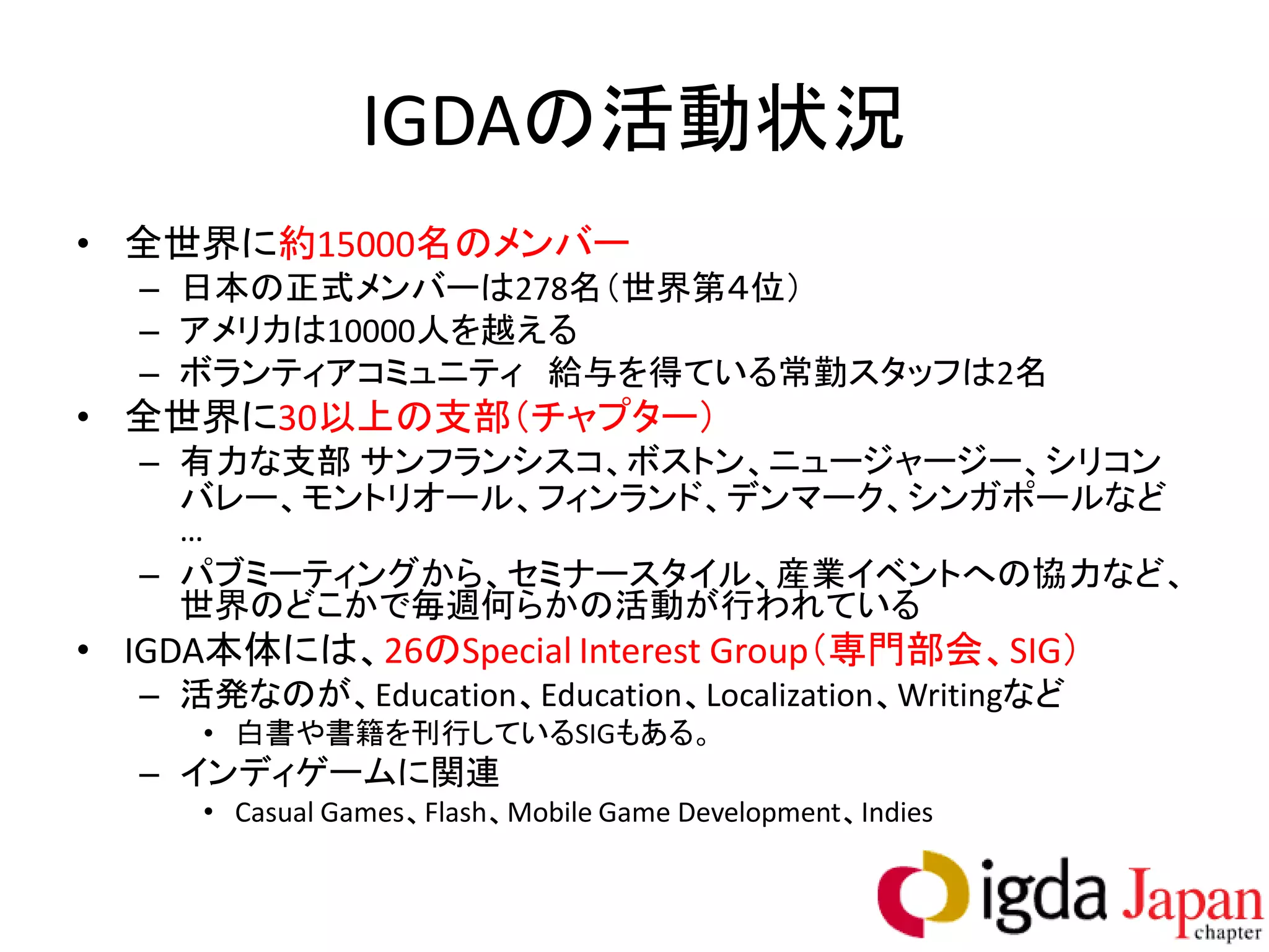 IGDAの活動状況
• 全世界に約15000名のメンバー
  – 日本の正式メンバーは278名（世界第４位）
  – アメリカは10000人を越える
  – ボランティアコミュニティ 給与を得ている常勤スタッフは2名
• 全世界に30以上の支部（チャプター）
  – 有力な支部 サンフランシスコ、ボストン、ニュージャージー、シリコン
    バレー、モントリオール、フィンランド、デンマーク、シンガポールなど
    …
  – パブミーティングから、セミナースタイル、産業イベントへの協力など、
    世界のどこかで毎週何らかの活動が行われている
• IGDA本体には、26のSpecial Interest Group（専門部会、SIG）
  – 活発なのが、Education、Education、Localization、Writingなど
     • 白書や書籍を刊行しているSIGもある。
  – インディゲームに関連
     • Casual Games、Flash、Mobile Game Development、Indies
 