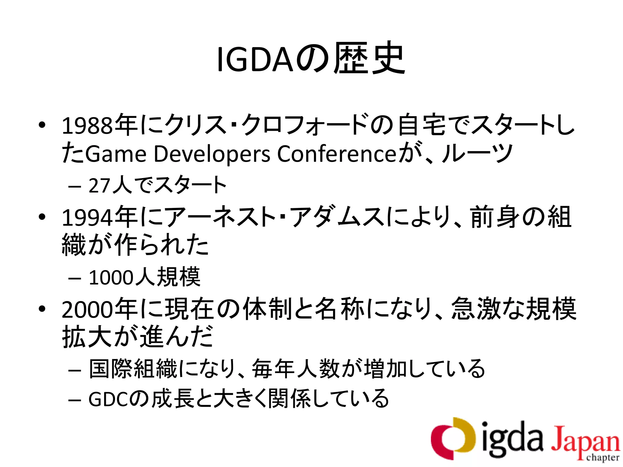 IGDAの歴史
• 1988年にクリス・クロフォードの自宅でスタートし
  たGame Developers Conferenceが、ルーツ
 – 27人でスタート
• 1994年にアーネスト・アダムスにより、前身の組
  織が作られた
 – 1000人規模
• 2000年に現在の体制と名称になり、急激な規模
  拡大が進んだ
 – 国際組織になり、毎年人数が増加している
 – GDCの成長と大きく関係している
 