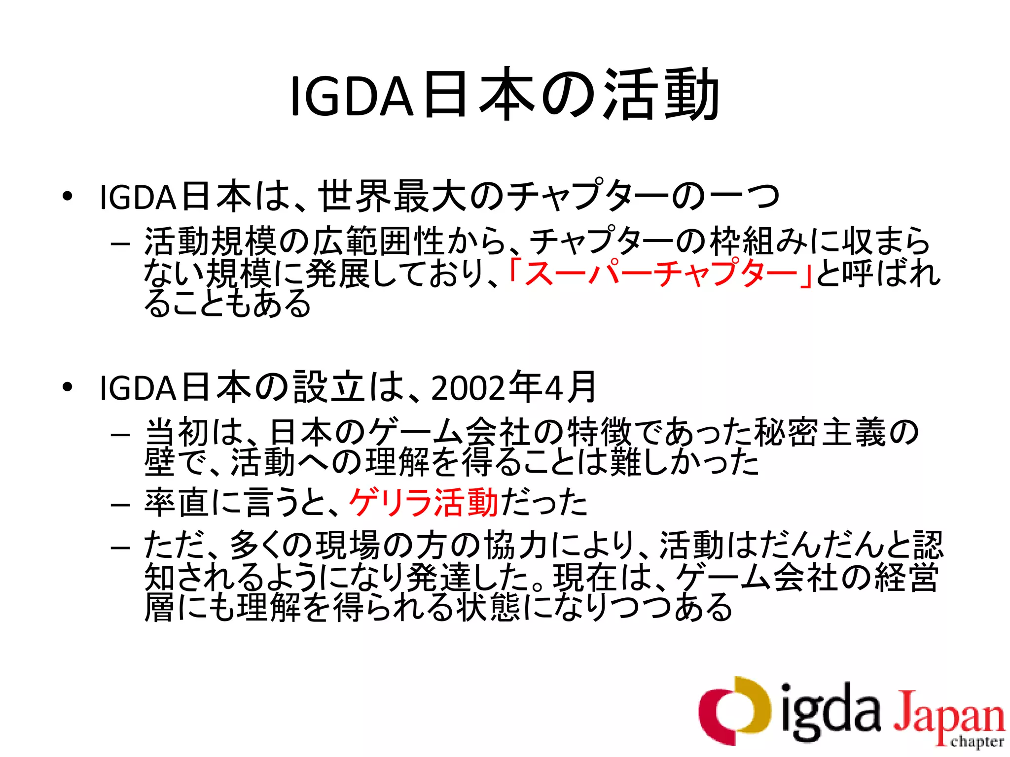IGDA日本の活動
• IGDA日本は、世界最大のチャプターの一つ
 – 活動規模の広範囲性から、チャプターの枠組みに収まら
   ない規模に発展しており、「スーパーチャプター」と呼ばれ
   ることもある

• IGDA日本の設立は、2002年4月
 – 当初は、日本のゲーム会社の特徴であった秘密主義の
   壁で、活動への理解を得ることは難しかった
 – 率直に言うと、ゲリラ活動だった
 – ただ、多くの現場の方の協力により、活動はだんだんと認
   知されるようになり発達した。現在は、ゲーム会社の経営
   層にも理解を得られる状態になりつつある
 