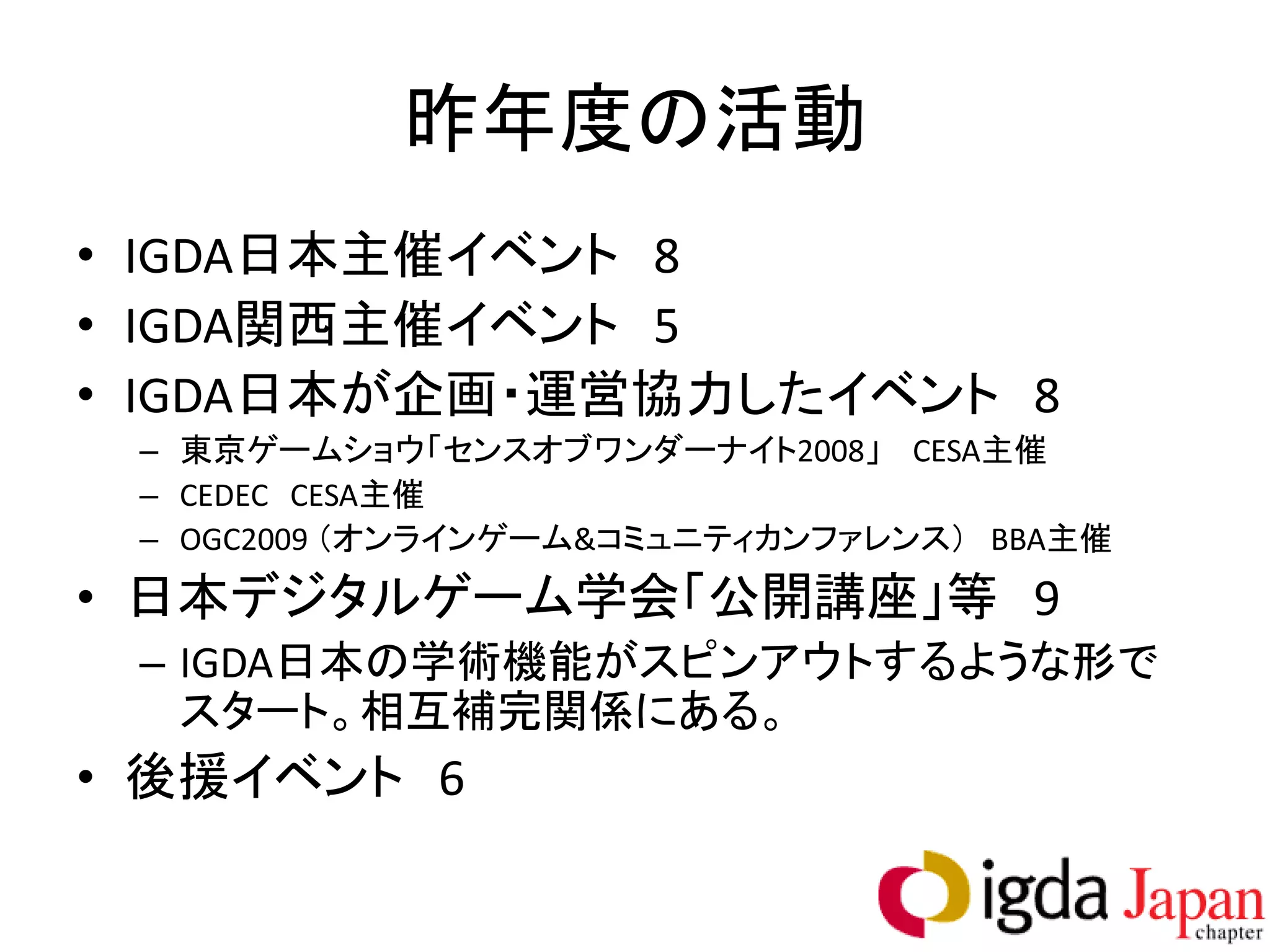 昨年度の活動
• IGDA日本主催イベント 8
• IGDA関西主催イベント 5
• IGDA日本が企画・運営協力したイベント 8
 – 東京ゲームショウ「センスオブワンダーナイト2008」 CESA主催
 – CEDEC CESA主催
 – OGC2009 （オンラインゲーム&コミュニティカンファレンス） BBA主催
• 日本デジタルゲーム学会「公開講座」等 9
 – IGDA日本の学術機能がスピンアウトするような形で
   スタート。相互補完関係にある。
• 後援イベント 6
 