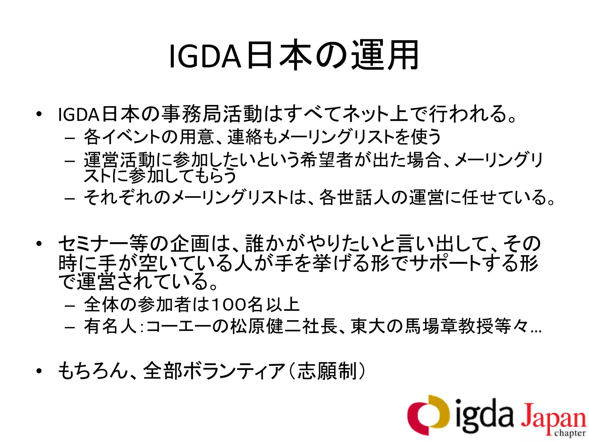 IGDA日本の運用
• IGDA日本の事務局活動はすべてネット上で行われる。
 – 各イベントの用意、連絡もメーリングリストを使う
 – 運営活動に参加したいという希望者が出た場合、メーリングリ
   ストに参加してもらう
 – それぞれのメーリングリストは、各世話人の運営に任せている。

• セミナー等の企画は、誰かがやりたいと言い出して、その
  時に手が空いている人が手を挙げる形でサポートする形
  で運営されている。
 – 全体の参加者は１００名以上
 – 有名人：コーエーの松原健二社長、東大の馬場章教授等々…

• もちろん、全部ボランティア（志願制）
 
