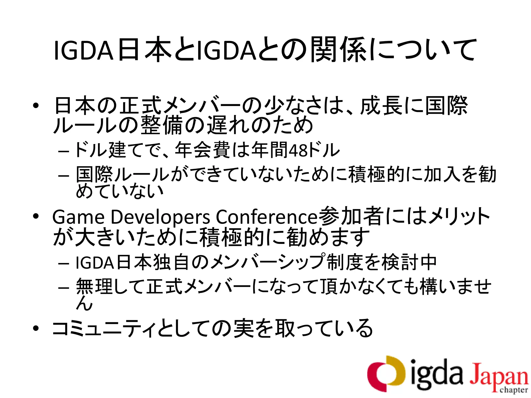 IGDA日本とIGDAとの関係について
• 日本の正式メンバーの少なさは、成長に国際
  ルールの整備の遅れのため
  – ドル建てで、年会費は年間48ドル
  – 国際ルールができていないために積極的に加入を勧
    めていない
• Game Developers Conference参加者にはメリット
  が大きいために積極的に勧めます
  – IGDA日本独自のメンバーシップ制度を検討中
  – 無理して正式メンバーになって頂かなくても構いませ
    ん
• コミュニティとしての実を取っている
 