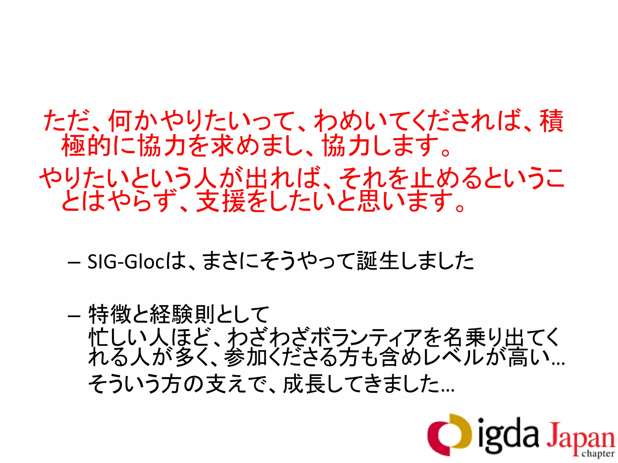 ただ、何かやりたいって、わめいてくだされば、積
 極的に協力を求めまし、協力します。
やりたいという人が出れば、それを止めるというこ
 とはやらず、支援をしたいと思います。

 – SIG-Glocは、まさにそうやって誕生しました

 – 特徴と経験則として
   忙しい人ほど、わざわざボランティアを名乗り出てく
   れる人が多く、参加くださる方も含めレベルが高い…
   そういう方の支えで、成長してきました…
 