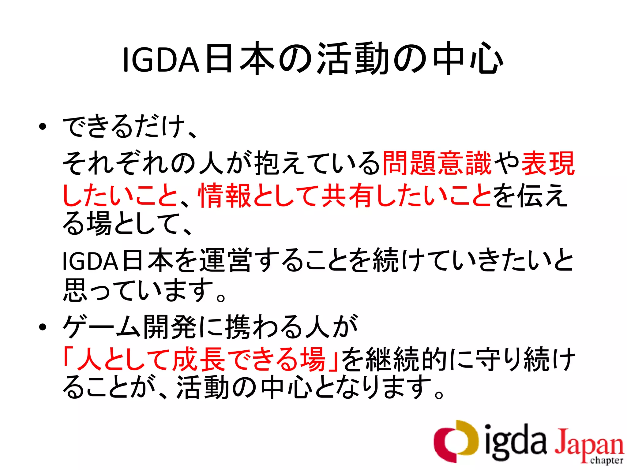 IGDA日本の活動の中心
• できるだけ、
  それぞれの人が抱えている問題意識や表現
  したいこと、情報として共有したいことを伝え
  る場として、
  IGDA日本を運営することを続けていきたいと
  思っています。
• ゲーム開発に携わる人が
  「人として成長できる場」を継続的に守り続け
  ることが、活動の中心となります。
 