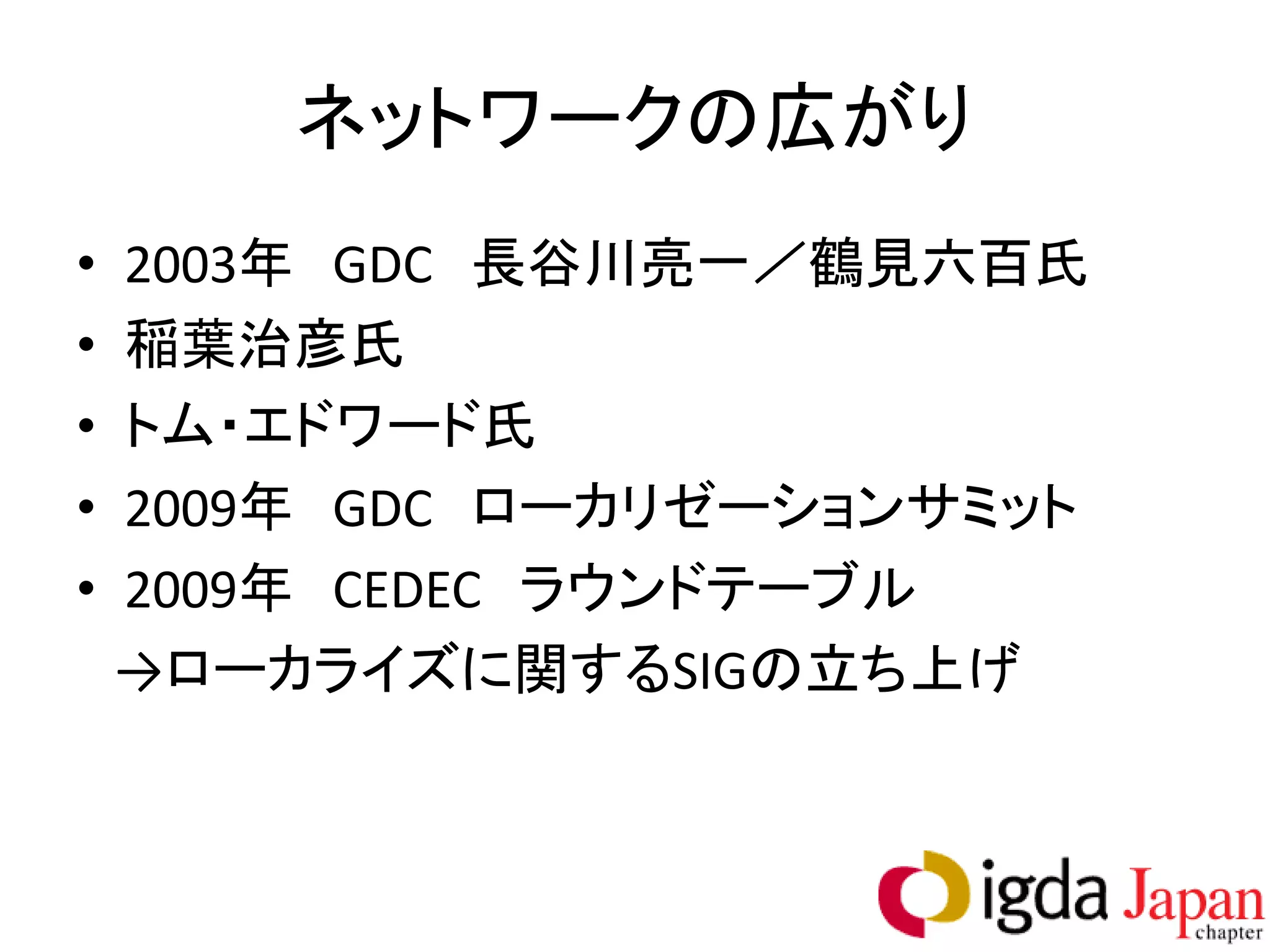 ネットワークの広がり
•   2003年 GDC 長谷川亮一／鶴見六百氏
•   稲葉治彦氏
•   トム・エドワード氏
•   2009年 GDC ローカリゼーションサミット
•   2009年 CEDEC ラウンドテーブル
    →ローカライズに関するSIGの立ち上げ
 