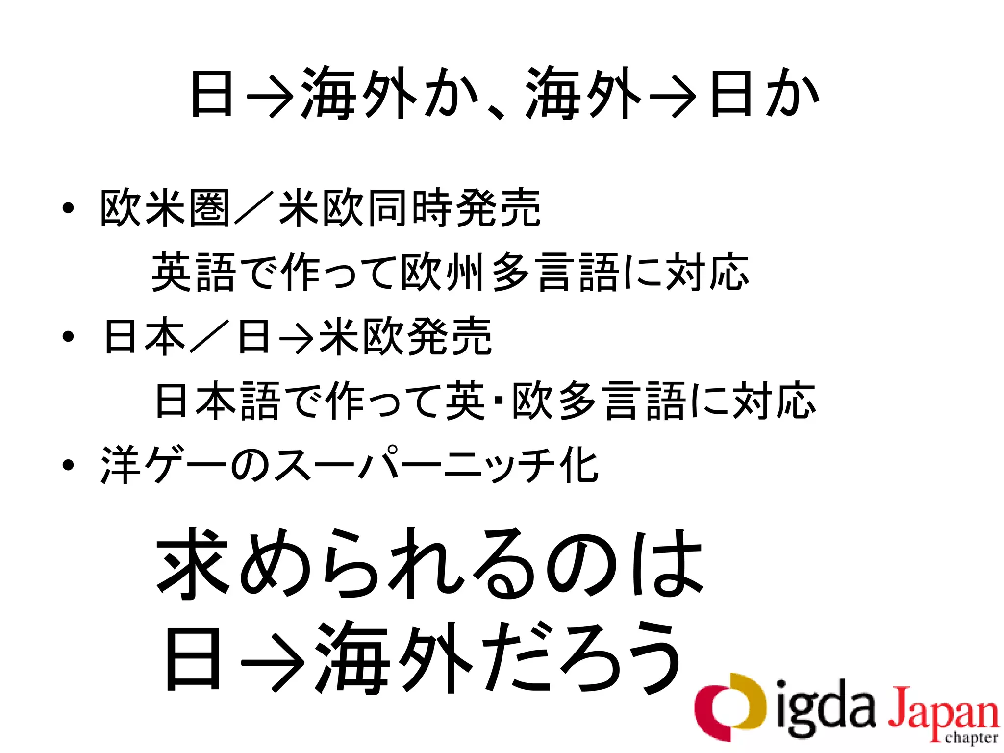 日→海外か、海外→日か
• 欧米圏／米欧同時発売
   英語で作って欧州多言語に対応
• 日本／日→米欧発売
   日本語で作って英・欧多言語に対応
• 洋ゲーのスーパーニッチ化

  求められるのは
  日→海外だろう
 