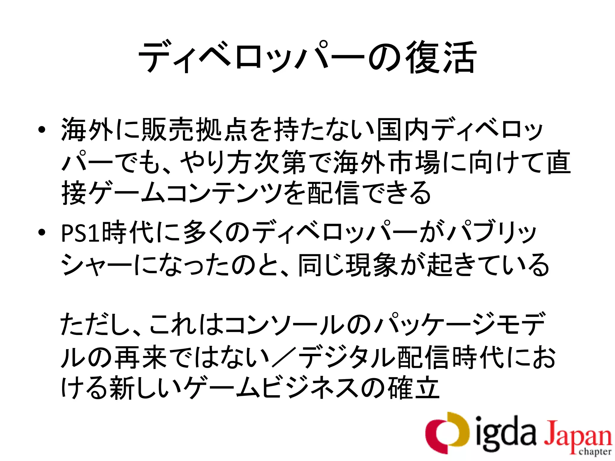 ディベロッパーの復活
• 海外に販売拠点を持たない国内ディベロッ
  パーでも、やり方次第で海外市場に向けて直
  接ゲームコンテンツを配信できる
• PS1時代に多くのディベロッパーがパブリッ
  シャーになったのと、同じ現象が起きている

ただし、これはコンソールのパッケージモデ
ルの再来ではない／デジタル配信時代にお
ける新しいゲームビジネスの確立
 