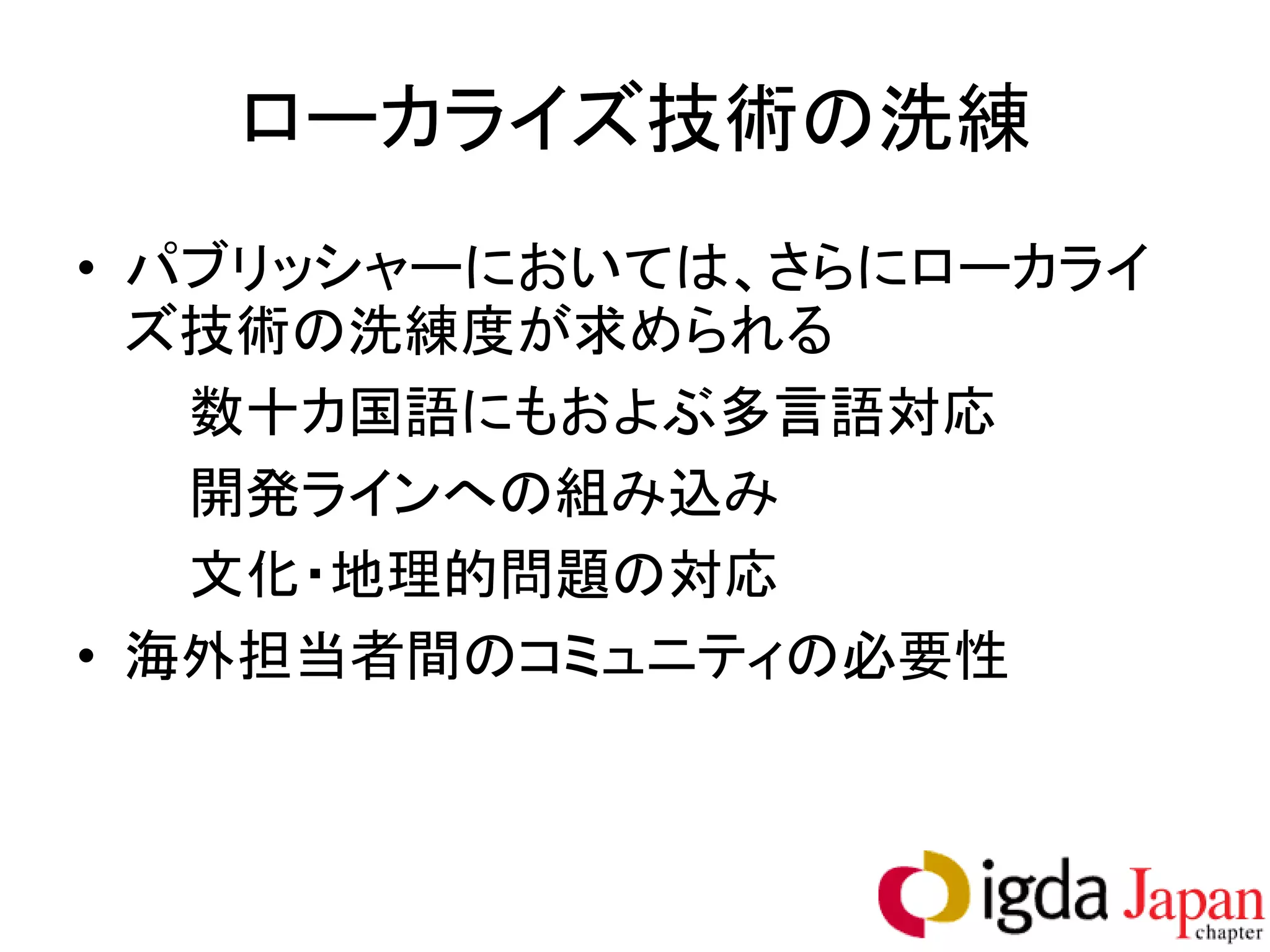 ローカライズ技術の洗練
• パブリッシャーにおいては、さらにローカライ
  ズ技術の洗練度が求められる
   数十カ国語にもおよぶ多言語対応
   開発ラインへの組み込み
   文化・地理的問題の対応
• 海外担当者間のコミュニティの必要性
 