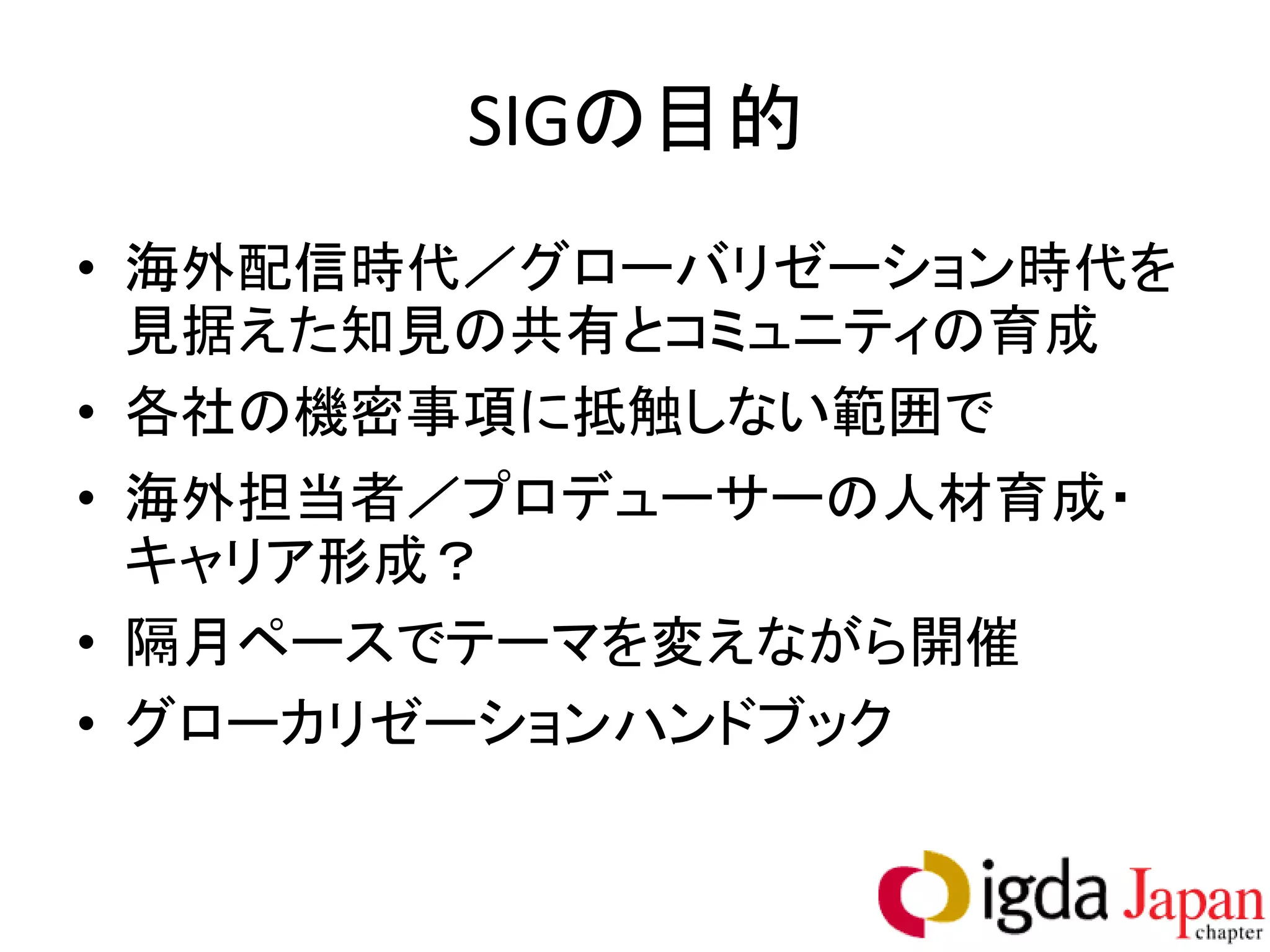 SIGの目的
• 海外配信時代／グローバリゼーション時代を
  見据えた知見の共有とコミュニティの育成
• 各社の機密事項に抵触しない範囲で
• 海外担当者／プロデューサーの人材育成・
  キャリア形成？
• 隔月ペースでテーマを変えながら開催
• グローカリゼーションハンドブック
 