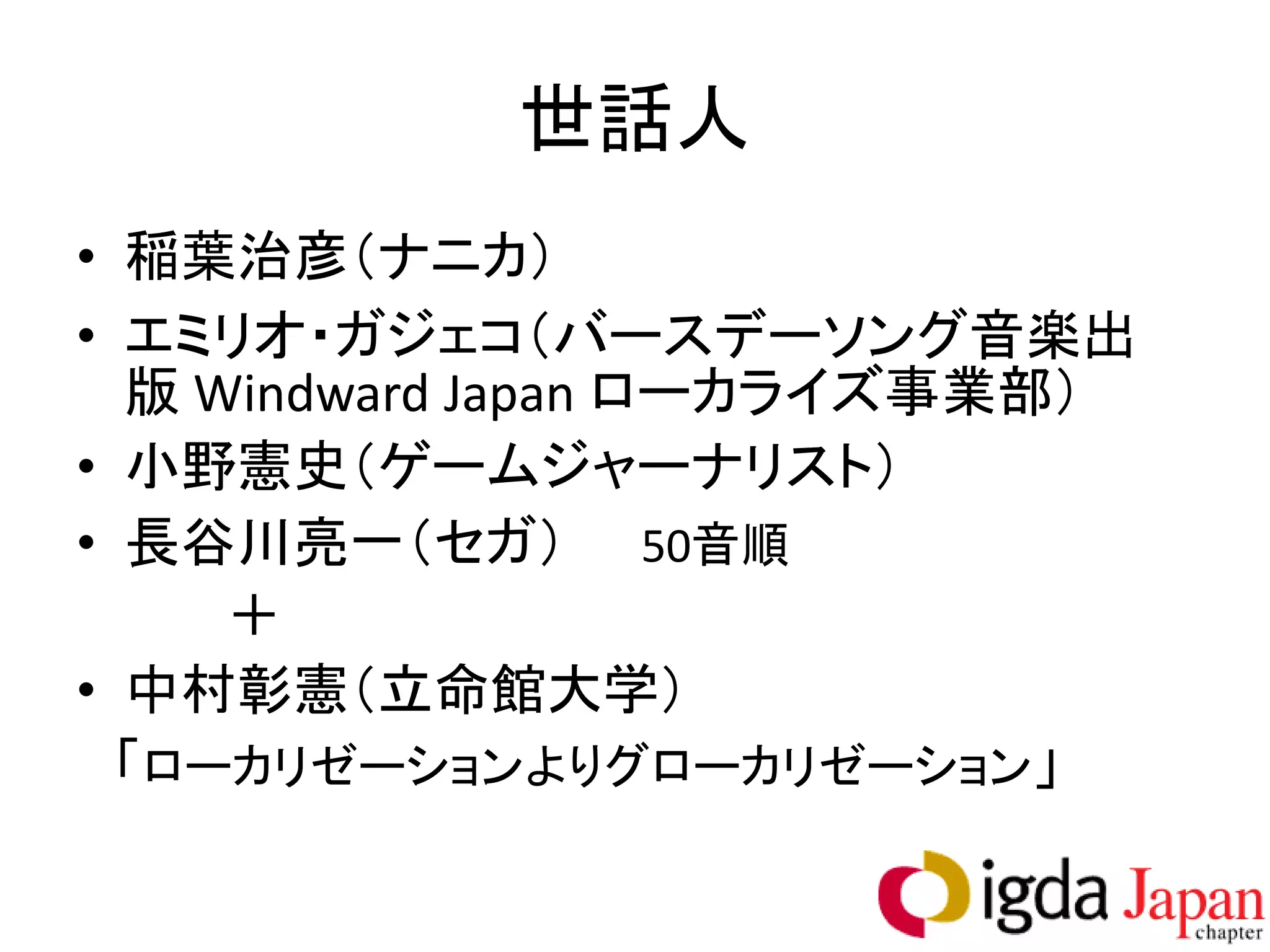 世話人
• 稲葉治彦（ナニカ）
• エミリオ・ガジェコ（バースデーソング音楽出
  版 Windward Japan ローカライズ事業部）
• 小野憲史（ゲームジャーナリスト）
• 長谷川亮一（セガ） 50音順
     ＋
• 中村彰憲（立命館大学）
  「ローカリゼーションよりグローカリゼーション」
 
