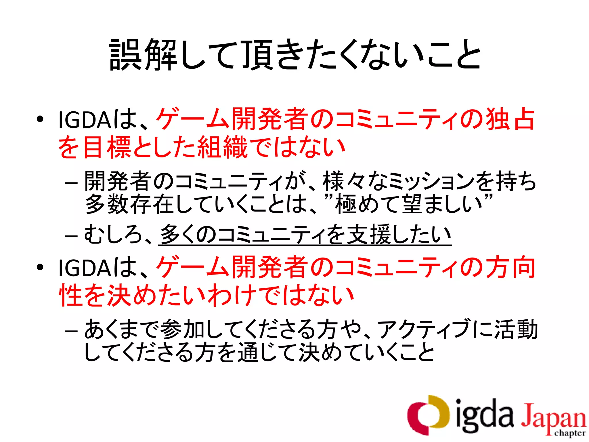誤解して頂きたくないこと
• IGDAは、ゲーム開発者のコミュニティの独占
  を目標とした組織ではない
 – 開発者のコミュニティが、様々なミッションを持ち
   多数存在していくことは、”極めて望ましい”
 – むしろ、多くのコミュニティを支援したい
• IGDAは、ゲーム開発者のコミュニティの方向
  性を決めたいわけではない
 – あくまで参加してくださる方や、アクティブに活動
   してくださる方を通じて決めていくこと
 