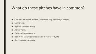 What do these pitches have in common?
■ Concise – each pitch is about 3 sentences long and lasts 30 seconds.
■ Memorable.
■ High information density.
■ A clear vision.
■ Each pitch is pre-recorded.
■ Do not use the words “innovative”, “new”, “good”, etc.
■ Don’t focus on backstory.
 