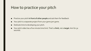 How to practice your pitch
■ Practice your pitch in front of other people and ask them for feedback.
■ Your pitch is a separate project from your game jam game.
■ Dedicate time to developing your pitch.
■ Your pitch video has a five minute time limit.That’s a limit, not a target. Aim for 30
seconds.
 
