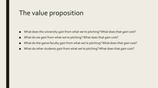 The value proposition
■ What does the university gain from what we’re pitching?What does that gain cost?
■ What do we gain from what we’re pitching?What does that gain cost?
■ What do the game faculty gain from what we’re pitching?What does that gain cost?
■ What do other students gain from what we’re pitching?What does that gain cost?
 