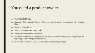 You need a product owner
■ That’s probably you.
■ However, this is not your game – this is your team’s game even though it may be your
idea.
■ You are not the boss.
■ You don’t assign or estimate tasks.
■ You are an advocate for the player.
■ You don’t write code or create art assets as the product owner.You are responsible for
the project vision and product backlog.
■ You must be willing to share control and ownership of your idea.
 