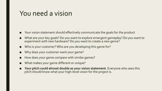 You need a vision
■ Your vision statement should effectively communicate the goals for the product
■ What are your key goals? Do you want to explore emergent gameplay? Do you want to
experiment with new hardware? Do you want to create a new genre?
■ Who is your customer?Who are you developing this game for?
■ Why does your customer want your game?
■ How does your game compare with similar games?
■ What makes your game different or unique?
■ Your pitch could almost double as your vision statement. Everyone who sees this
pitch should know what your high-level vision for the project is.
 