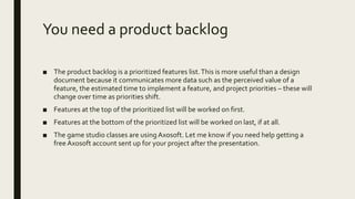 You need a product backlog
■ The product backlog is a prioritized features list.This is more useful than a design
document because it communicates more data such as the perceived value of a
feature, the estimated time to implement a feature, and project priorities – these will
change over time as priorities shift.
■ Features at the top of the prioritized list will be worked on first.
■ Features at the bottom of the prioritized list will be worked on last, if at all.
■ The game studio classes are using Axosoft. Let me know if you need help getting a
free Axosoft account sent up for your project after the presentation.
 
