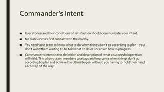 Commander’s Intent
■ User stories and their conditions of satisfaction should communicate your intent.
■ No plan survives first contact with the enemy.
■ You need your team to know what to do when things don’t go according to plan – you
don’t want them waiting to be told what to do or uncertain how to progress.
■ Commander’s Intent is the definition and description of what a successful operation
will yield.This allows team members to adapt and improvise when things don’t go
according to plan and achieve the ultimate goal without you having to hold their hand
each step of the way.
 